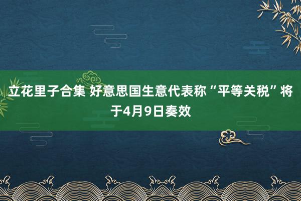 立花里子合集 好意思国生意代表称“平等关税”将于4月9日奏效
