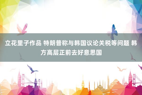 立花里子作品 特朗普称与韩国议论关税等问题 韩方高层正前去好意思国