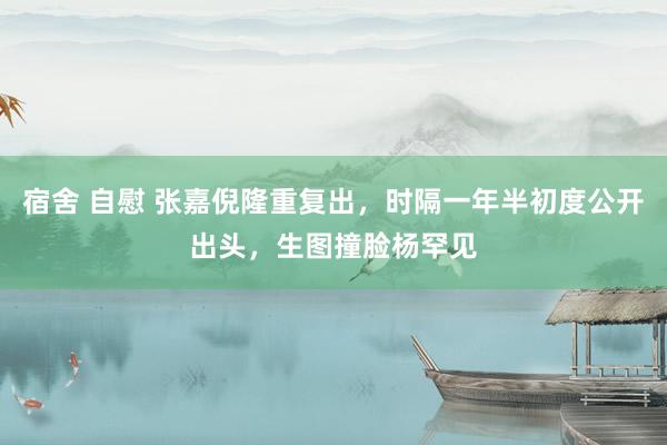 宿舍 自慰 张嘉倪隆重复出，时隔一年半初度公开出头，生图撞脸杨罕见