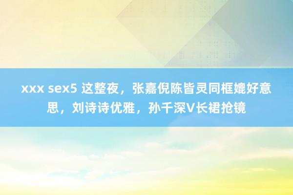 xxx sex5 这整夜，张嘉倪陈皆灵同框媲好意思，刘诗诗优雅，孙千深V长裙抢镜