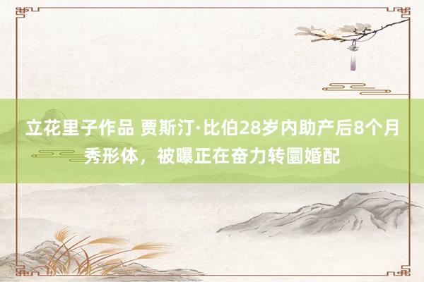 立花里子作品 贾斯汀·比伯28岁内助产后8个月秀形体，被曝正在奋力转圜婚配