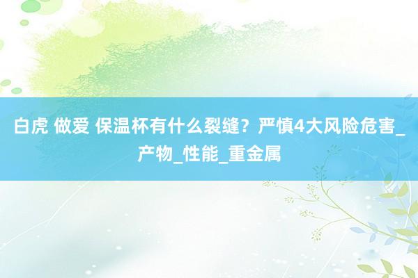 白虎 做爱 保温杯有什么裂缝？严慎4大风险危害_产物_性能_重金属