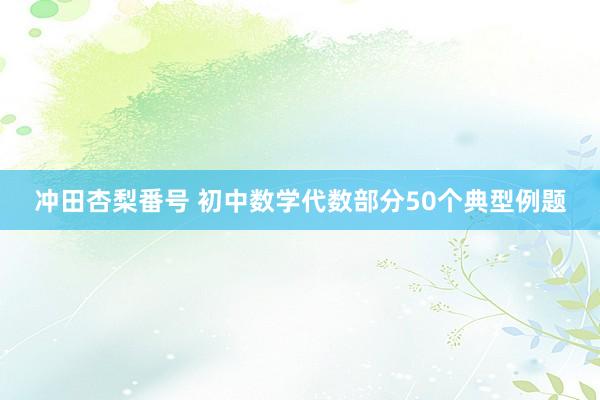 冲田杏梨番号 初中数学代数部分50个典型例题