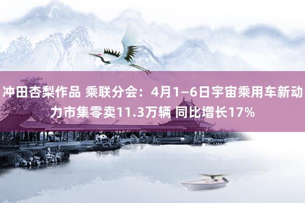 冲田杏梨作品 乘联分会：4月1—6日宇宙乘用车新动力市集零卖11.3万辆 同比增长17%