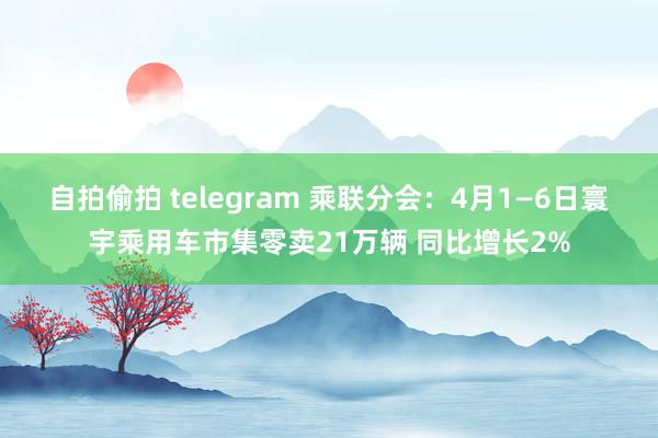 自拍偷拍 telegram 乘联分会：4月1—6日寰宇乘用车市集零卖21万辆 同比增长2%