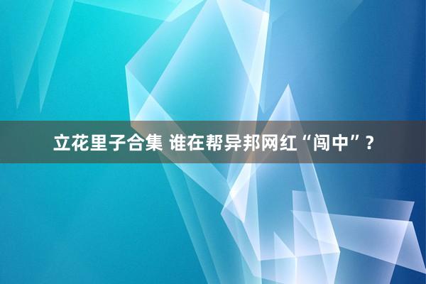 立花里子合集 谁在帮异邦网红“闯中”？