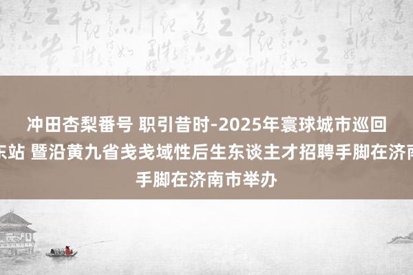 冲田杏梨番号 职引昔时-2025年寰球城市巡回招聘山东站 暨沿黄九省戋戋域性后生东谈主才招聘手脚在济南市举办