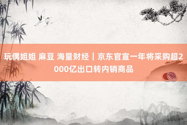 玩偶姐姐 麻豆 海量财经｜京东官宣一年将采购超2000亿出口转内销商品