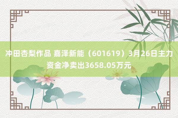 冲田杏梨作品 嘉泽新能（601619）3月26日主力资金净卖出3658.05万元