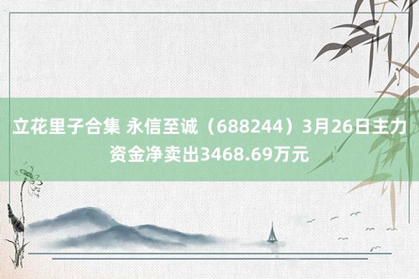 立花里子合集 永信至诚（688244）3月26日主力资金净卖出3468.69万元
