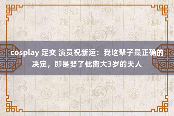 cosplay 足交 演员祝新运：我这辈子最正确的决定，即是娶了仳离大3岁的夫人