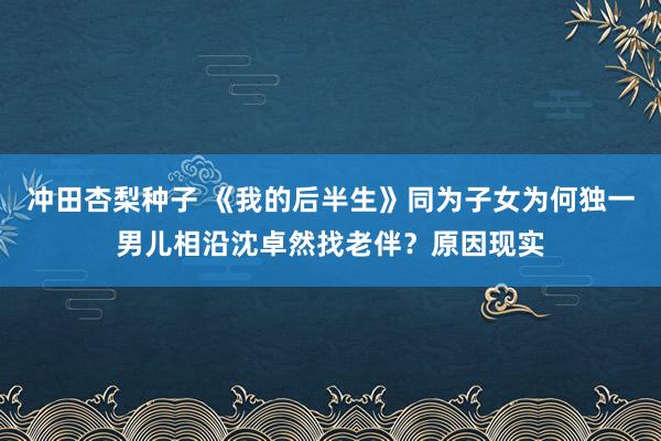 冲田杏梨种子 《我的后半生》同为子女为何独一男儿相沿沈卓然找老伴？原因现实