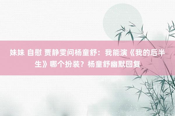 妹妹 自慰 贾静雯问杨童舒：我能演《我的后半生》哪个扮装？杨童舒幽默回复