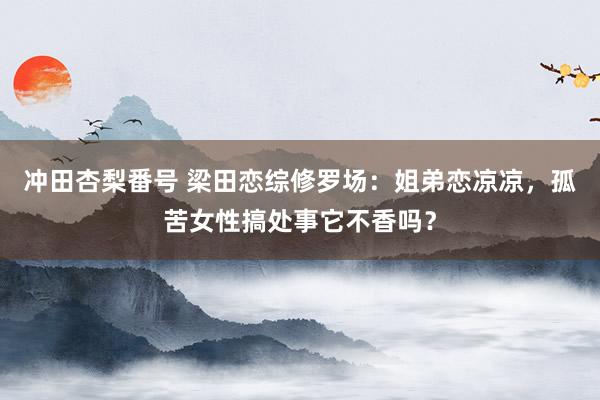 冲田杏梨番号 梁田恋综修罗场：姐弟恋凉凉，孤苦女性搞处事它不香吗？