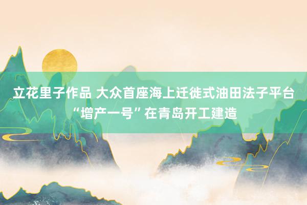 立花里子作品 大众首座海上迁徙式油田法子平台“增产一号”在青岛开工建造