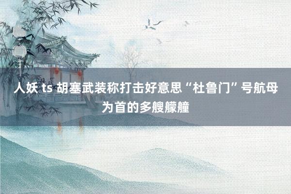 人妖 ts 胡塞武装称打击好意思“杜鲁门”号航母为首的多艘艨艟