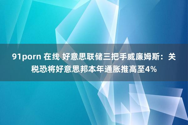 91porn 在线 好意思联储三把手威廉姆斯：关税恐将好意思邦本年通胀推高至4%