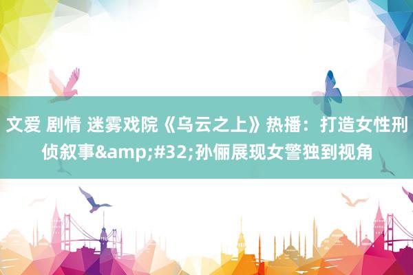 文爱 剧情 迷雾戏院《乌云之上》热播：打造女性刑侦叙事&#32;孙俪展现女警独到视角