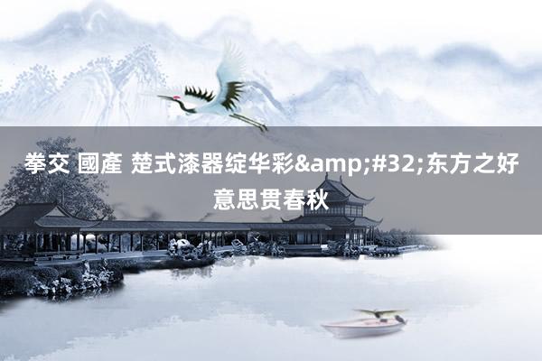 拳交 國產 楚式漆器绽华彩&#32;东方之好意思贯春秋