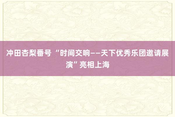 冲田杏梨番号 “时间交响——天下优秀乐团邀请展演”亮相上海