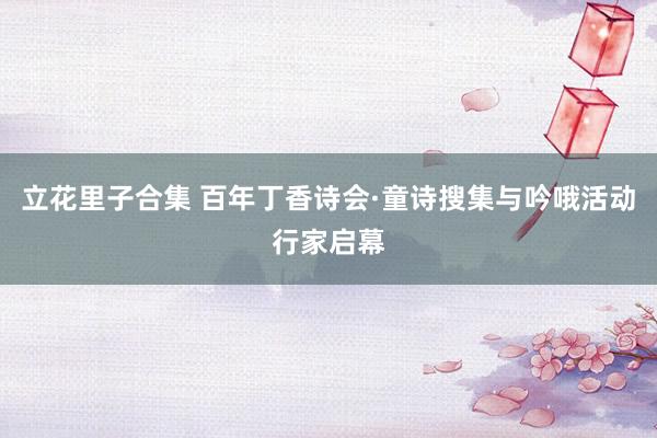 立花里子合集 百年丁香诗会·童诗搜集与吟哦活动行家启幕