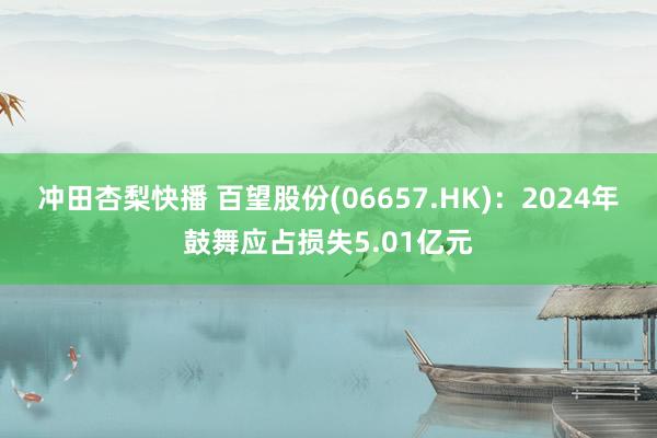 冲田杏梨快播 百望股份(06657.HK)：2024年鼓舞应占损失5.01亿元
