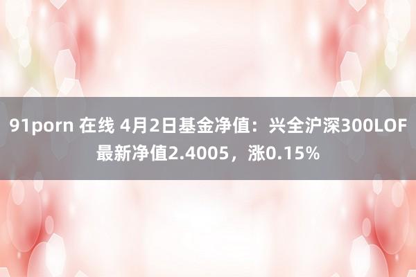 91porn 在线 4月2日基金净值：兴全沪深300LOF最新净值2.4005，涨0.15%