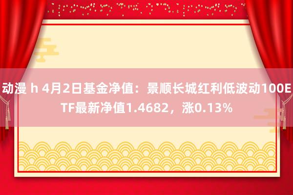 动漫 h 4月2日基金净值：景顺长城红利低波动100ETF最新净值1.4682，涨0.13%