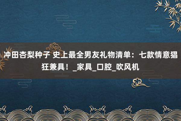 冲田杏梨种子 史上最全男友礼物清单：七款情意猖狂兼具！_家具_口腔_吹风机