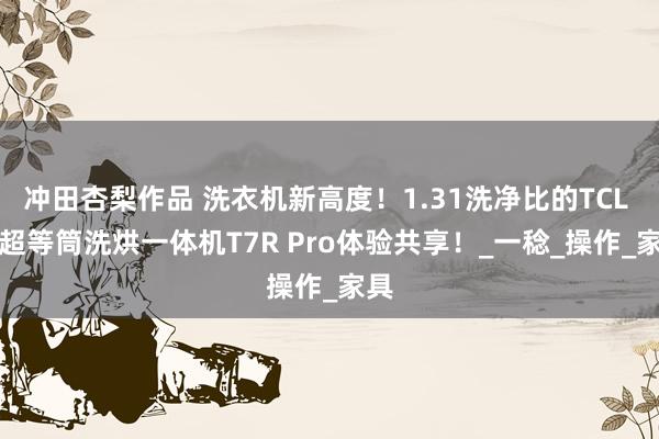 冲田杏梨作品 洗衣机新高度！1.31洗净比的TCL AI超等筒洗烘一体机T7R Pro体验共享！_一稔_操作_家具
