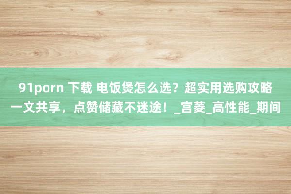 91porn 下载 电饭煲怎么选？超实用选购攻略一文共享，点赞储藏不迷途！_宫菱_高性能_期间