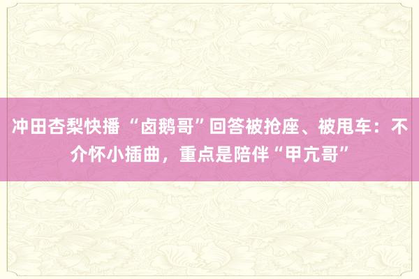 冲田杏梨快播 “卤鹅哥”回答被抢座、被甩车：不介怀小插曲，重点是陪伴“甲亢哥”