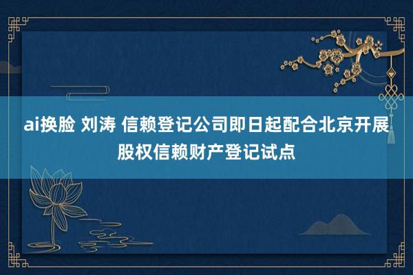 ai换脸 刘涛 信赖登记公司即日起配合北京开展股权信赖财产登记试点