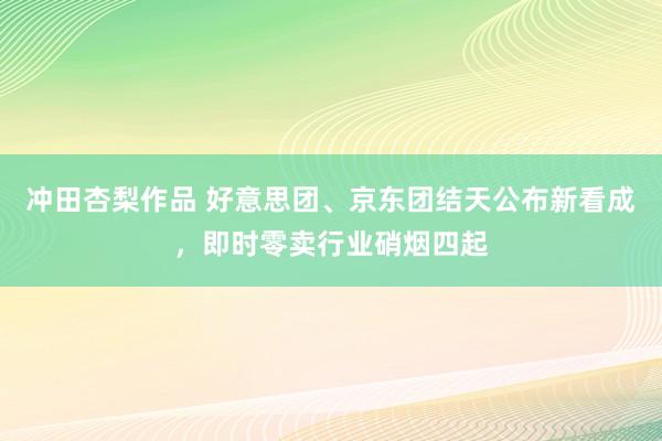 冲田杏梨作品 好意思团、京东团结天公布新看成，即时零卖行业硝烟四起