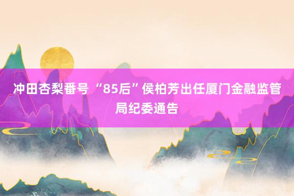 冲田杏梨番号 “85后”侯柏芳出任厦门金融监管局纪委通告