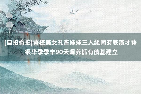 [自拍偷拍]藝校美女孔雀妹妹三人組同時表演才藝 银华季季丰90天调养抓有债基建立