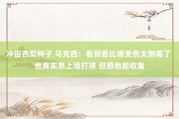 冲田杏梨种子 马克西：看到恩比德受伤太倒霉了 他真实思上场打球 但愿他能收复