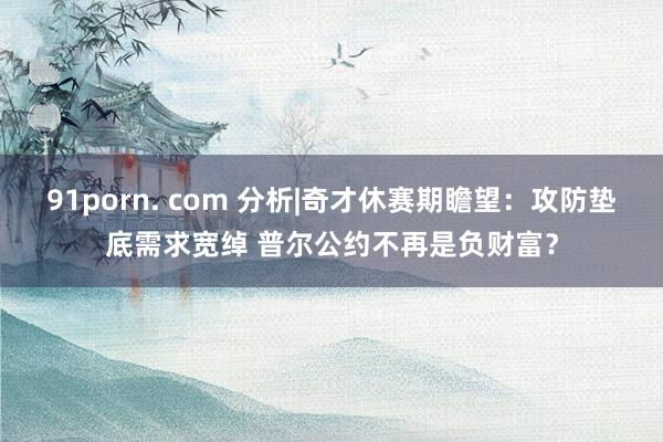 91porn. com 分析|奇才休赛期瞻望：攻防垫底需求宽绰 普尔公约不再是负财富？