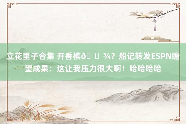立花里子合集 开香槟🍾？船记转发ESPN瞻望成果：这让我压力很大啊！哈哈哈哈