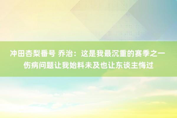 冲田杏梨番号 乔治：这是我最沉重的赛季之一 伤病问题让我始料未及也让东谈主悔过