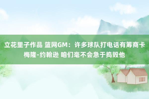立花里子作品 篮网GM：许多球队打电话有筹商卡梅隆-约翰逊 咱们毫不会急于捣毁他