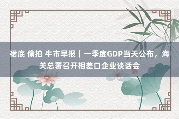 裙底 偷拍 牛市早报｜一季度GDP当天公布，海关总署召开相差口企业谈话会