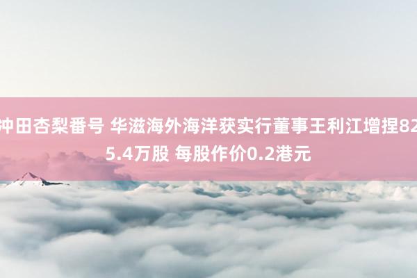 冲田杏梨番号 华滋海外海洋获实行董事王利江增捏825.4万股 每股作价0.2港元