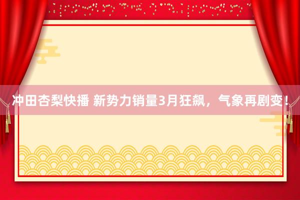 冲田杏梨快播 新势力销量3月狂飙，气象再剧变！