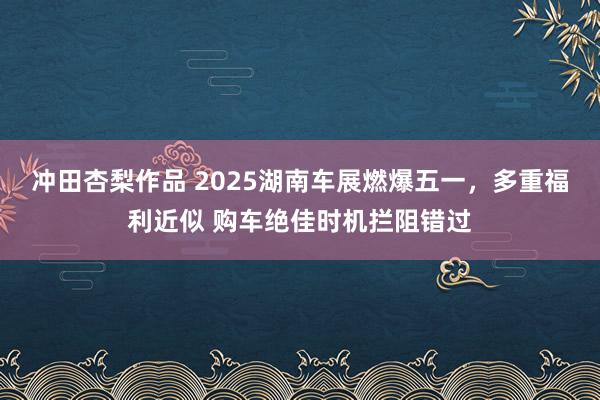 冲田杏梨作品 2025湖南车展燃爆五一，多重福利近似 购车绝佳时机拦阻错过