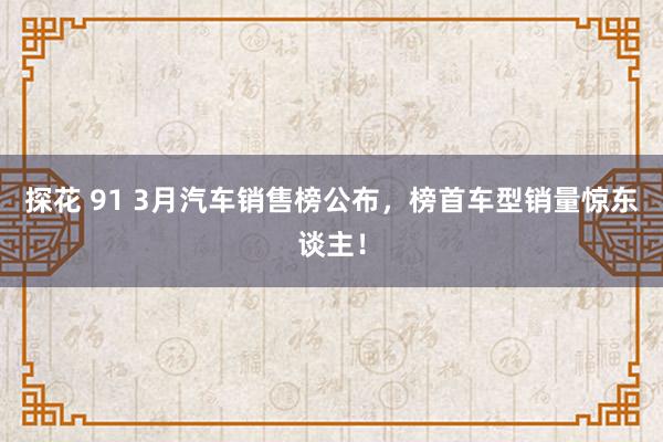 探花 91 3月汽车销售榜公布，榜首车型销量惊东谈主！