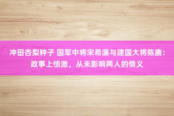 冲田杏梨种子 国军中将宋希濂与建国大将陈赓：政事上愤激，从未影响两人的情义
