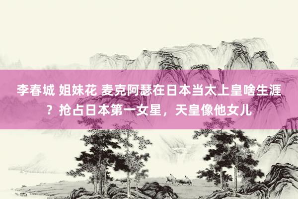 李春城 姐妹花 麦克阿瑟在日本当太上皇啥生涯？抢占日本第一女星，天皇像他女儿
