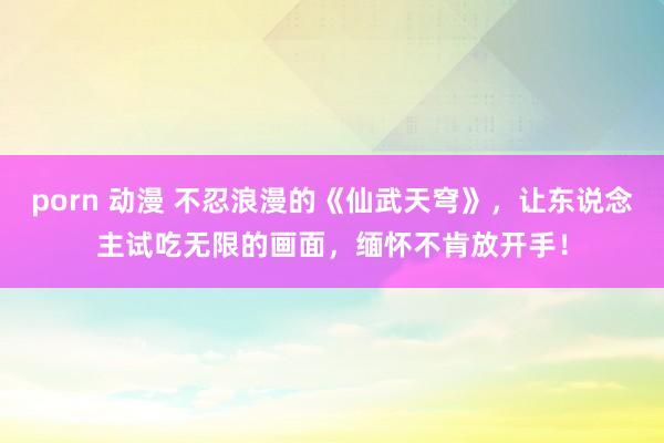 porn 动漫 不忍浪漫的《仙武天穹》，让东说念主试吃无限的画面，缅怀不肯放开手！