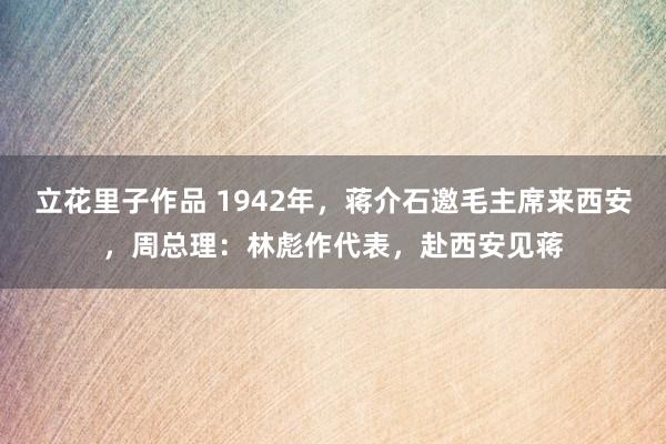 立花里子作品 1942年，蒋介石邀毛主席来西安，周总理：林彪作代表，赴西安见蒋